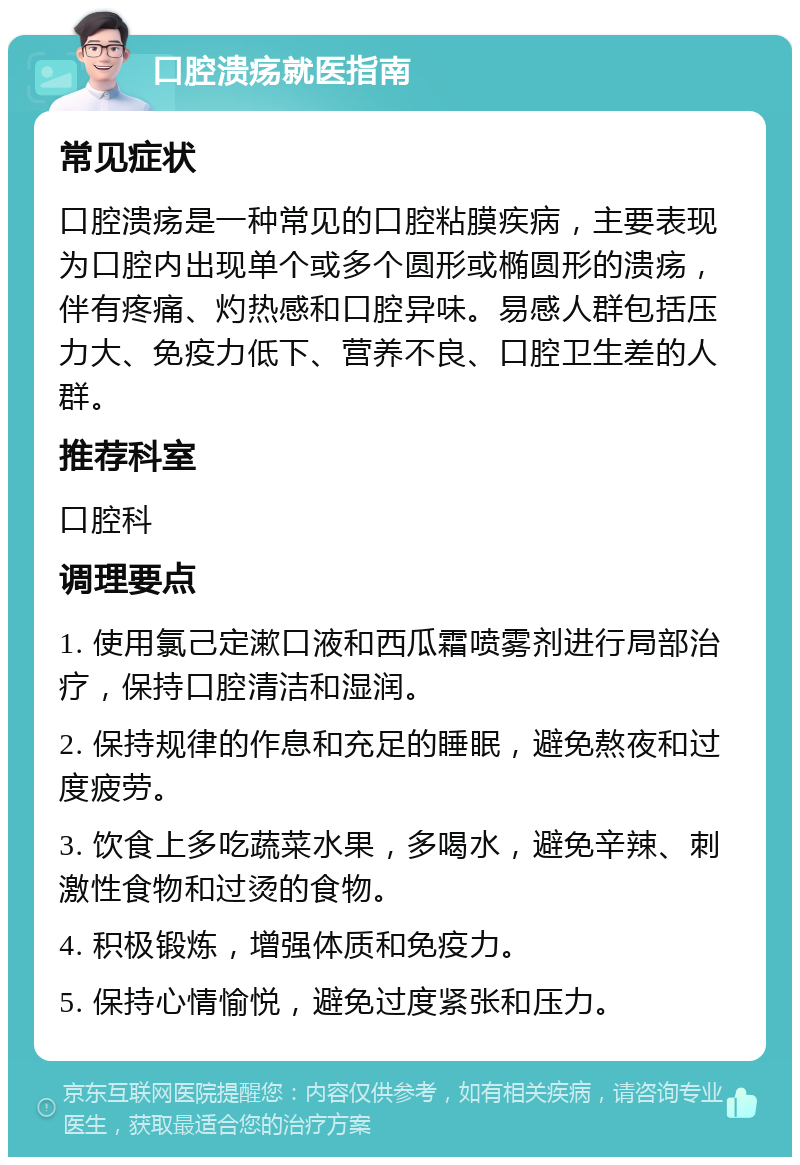 口腔溃疡就医指南 常见症状 口腔溃疡是一种常见的口腔粘膜疾病，主要表现为口腔内出现单个或多个圆形或椭圆形的溃疡，伴有疼痛、灼热感和口腔异味。易感人群包括压力大、免疫力低下、营养不良、口腔卫生差的人群。 推荐科室 口腔科 调理要点 1. 使用氯己定漱口液和西瓜霜喷雾剂进行局部治疗，保持口腔清洁和湿润。 2. 保持规律的作息和充足的睡眠，避免熬夜和过度疲劳。 3. 饮食上多吃蔬菜水果，多喝水，避免辛辣、刺激性食物和过烫的食物。 4. 积极锻炼，增强体质和免疫力。 5. 保持心情愉悦，避免过度紧张和压力。