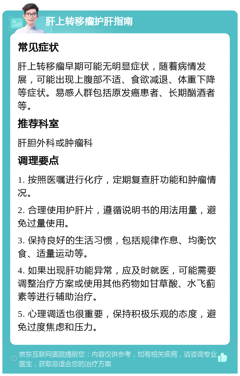 肝上转移瘤护肝指南 常见症状 肝上转移瘤早期可能无明显症状，随着病情发展，可能出现上腹部不适、食欲减退、体重下降等症状。易感人群包括原发癌患者、长期酗酒者等。 推荐科室 肝胆外科或肿瘤科 调理要点 1. 按照医嘱进行化疗，定期复查肝功能和肿瘤情况。 2. 合理使用护肝片，遵循说明书的用法用量，避免过量使用。 3. 保持良好的生活习惯，包括规律作息、均衡饮食、适量运动等。 4. 如果出现肝功能异常，应及时就医，可能需要调整治疗方案或使用其他药物如甘草酸、水飞蓟素等进行辅助治疗。 5. 心理调适也很重要，保持积极乐观的态度，避免过度焦虑和压力。