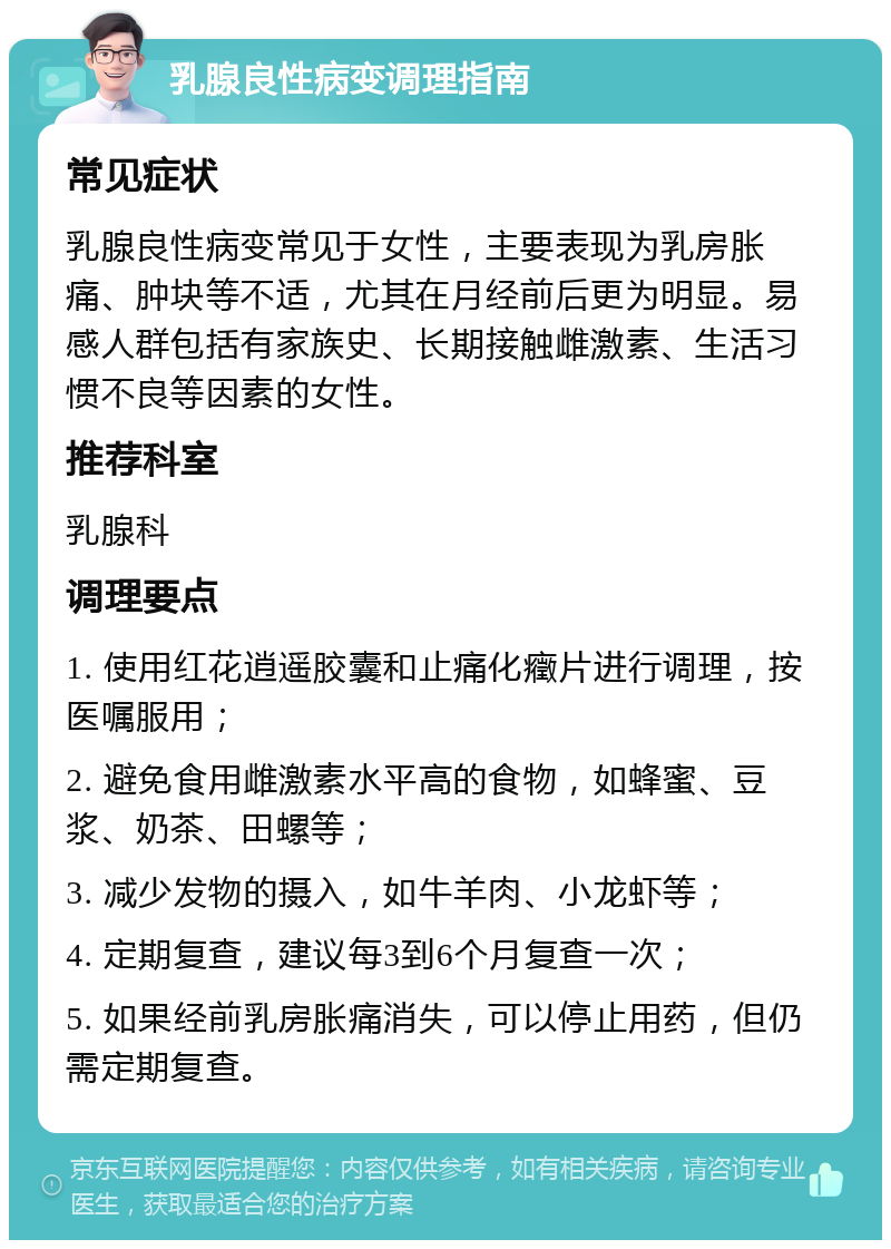 乳腺良性病变调理指南 常见症状 乳腺良性病变常见于女性，主要表现为乳房胀痛、肿块等不适，尤其在月经前后更为明显。易感人群包括有家族史、长期接触雌激素、生活习惯不良等因素的女性。 推荐科室 乳腺科 调理要点 1. 使用红花逍遥胶囊和止痛化癥片进行调理，按医嘱服用； 2. 避免食用雌激素水平高的食物，如蜂蜜、豆浆、奶茶、田螺等； 3. 减少发物的摄入，如牛羊肉、小龙虾等； 4. 定期复查，建议每3到6个月复查一次； 5. 如果经前乳房胀痛消失，可以停止用药，但仍需定期复查。