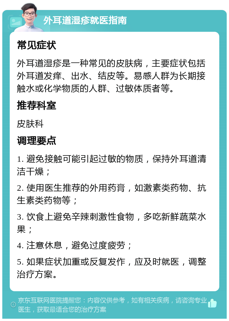 外耳道湿疹就医指南 常见症状 外耳道湿疹是一种常见的皮肤病，主要症状包括外耳道发痒、出水、结皮等。易感人群为长期接触水或化学物质的人群、过敏体质者等。 推荐科室 皮肤科 调理要点 1. 避免接触可能引起过敏的物质，保持外耳道清洁干燥； 2. 使用医生推荐的外用药膏，如激素类药物、抗生素类药物等； 3. 饮食上避免辛辣刺激性食物，多吃新鲜蔬菜水果； 4. 注意休息，避免过度疲劳； 5. 如果症状加重或反复发作，应及时就医，调整治疗方案。