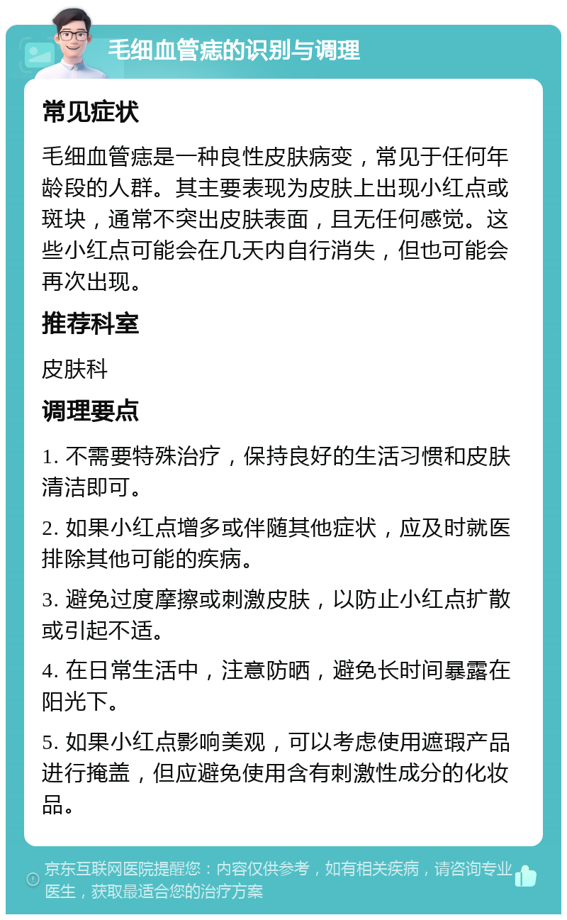 毛细血管痣的识别与调理 常见症状 毛细血管痣是一种良性皮肤病变，常见于任何年龄段的人群。其主要表现为皮肤上出现小红点或斑块，通常不突出皮肤表面，且无任何感觉。这些小红点可能会在几天内自行消失，但也可能会再次出现。 推荐科室 皮肤科 调理要点 1. 不需要特殊治疗，保持良好的生活习惯和皮肤清洁即可。 2. 如果小红点增多或伴随其他症状，应及时就医排除其他可能的疾病。 3. 避免过度摩擦或刺激皮肤，以防止小红点扩散或引起不适。 4. 在日常生活中，注意防晒，避免长时间暴露在阳光下。 5. 如果小红点影响美观，可以考虑使用遮瑕产品进行掩盖，但应避免使用含有刺激性成分的化妆品。