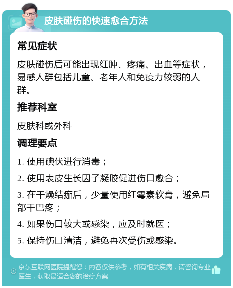 皮肤碰伤的快速愈合方法 常见症状 皮肤碰伤后可能出现红肿、疼痛、出血等症状，易感人群包括儿童、老年人和免疫力较弱的人群。 推荐科室 皮肤科或外科 调理要点 1. 使用碘伏进行消毒； 2. 使用表皮生长因子凝胶促进伤口愈合； 3. 在干燥结痂后，少量使用红霉素软膏，避免局部干巴疼； 4. 如果伤口较大或感染，应及时就医； 5. 保持伤口清洁，避免再次受伤或感染。