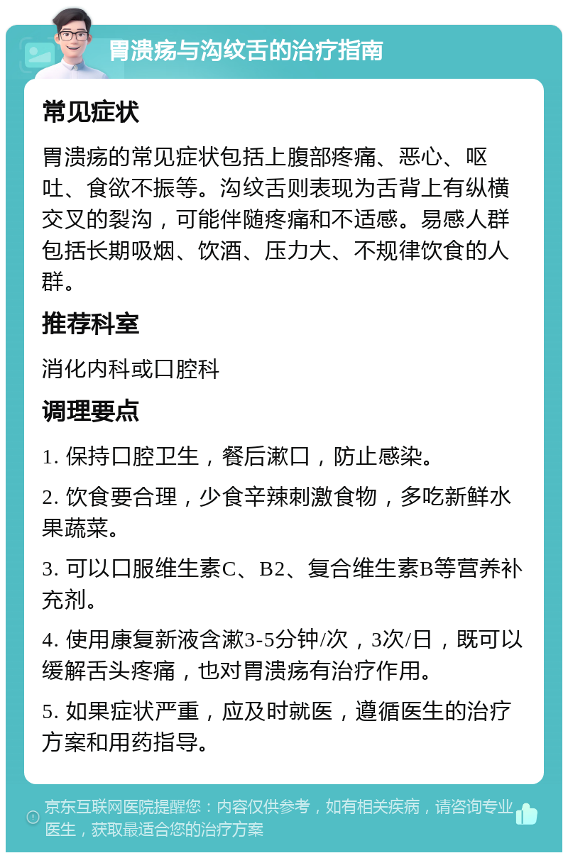 胃溃疡与沟纹舌的治疗指南 常见症状 胃溃疡的常见症状包括上腹部疼痛、恶心、呕吐、食欲不振等。沟纹舌则表现为舌背上有纵横交叉的裂沟，可能伴随疼痛和不适感。易感人群包括长期吸烟、饮酒、压力大、不规律饮食的人群。 推荐科室 消化内科或口腔科 调理要点 1. 保持口腔卫生，餐后漱口，防止感染。 2. 饮食要合理，少食辛辣刺激食物，多吃新鲜水果蔬菜。 3. 可以口服维生素C、B2、复合维生素B等营养补充剂。 4. 使用康复新液含漱3-5分钟/次，3次/日，既可以缓解舌头疼痛，也对胃溃疡有治疗作用。 5. 如果症状严重，应及时就医，遵循医生的治疗方案和用药指导。