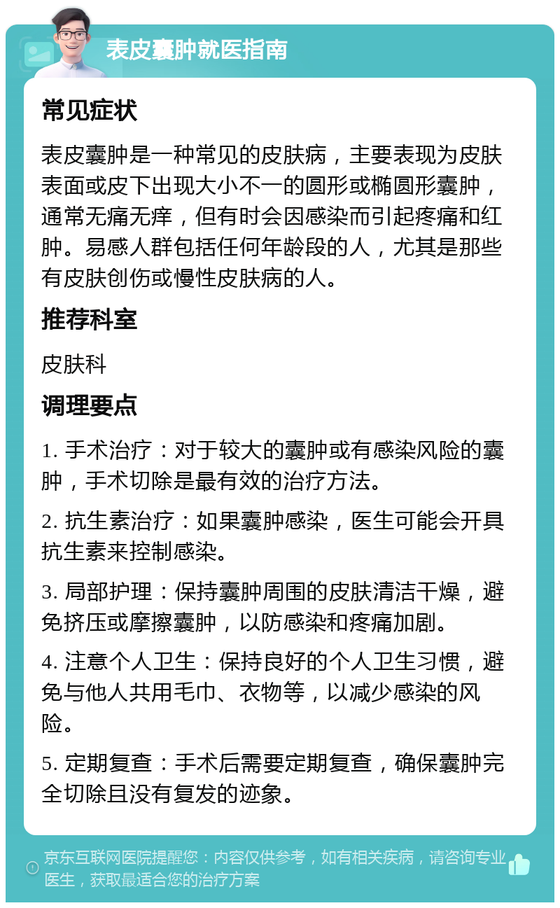 表皮囊肿就医指南 常见症状 表皮囊肿是一种常见的皮肤病，主要表现为皮肤表面或皮下出现大小不一的圆形或椭圆形囊肿，通常无痛无痒，但有时会因感染而引起疼痛和红肿。易感人群包括任何年龄段的人，尤其是那些有皮肤创伤或慢性皮肤病的人。 推荐科室 皮肤科 调理要点 1. 手术治疗：对于较大的囊肿或有感染风险的囊肿，手术切除是最有效的治疗方法。 2. 抗生素治疗：如果囊肿感染，医生可能会开具抗生素来控制感染。 3. 局部护理：保持囊肿周围的皮肤清洁干燥，避免挤压或摩擦囊肿，以防感染和疼痛加剧。 4. 注意个人卫生：保持良好的个人卫生习惯，避免与他人共用毛巾、衣物等，以减少感染的风险。 5. 定期复查：手术后需要定期复查，确保囊肿完全切除且没有复发的迹象。