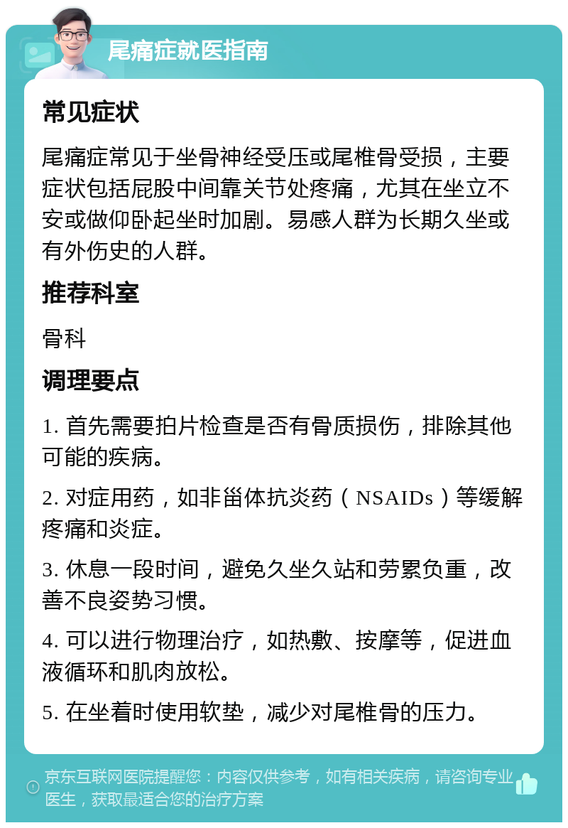 尾痛症就医指南 常见症状 尾痛症常见于坐骨神经受压或尾椎骨受损，主要症状包括屁股中间靠关节处疼痛，尤其在坐立不安或做仰卧起坐时加剧。易感人群为长期久坐或有外伤史的人群。 推荐科室 骨科 调理要点 1. 首先需要拍片检查是否有骨质损伤，排除其他可能的疾病。 2. 对症用药，如非甾体抗炎药（NSAIDs）等缓解疼痛和炎症。 3. 休息一段时间，避免久坐久站和劳累负重，改善不良姿势习惯。 4. 可以进行物理治疗，如热敷、按摩等，促进血液循环和肌肉放松。 5. 在坐着时使用软垫，减少对尾椎骨的压力。