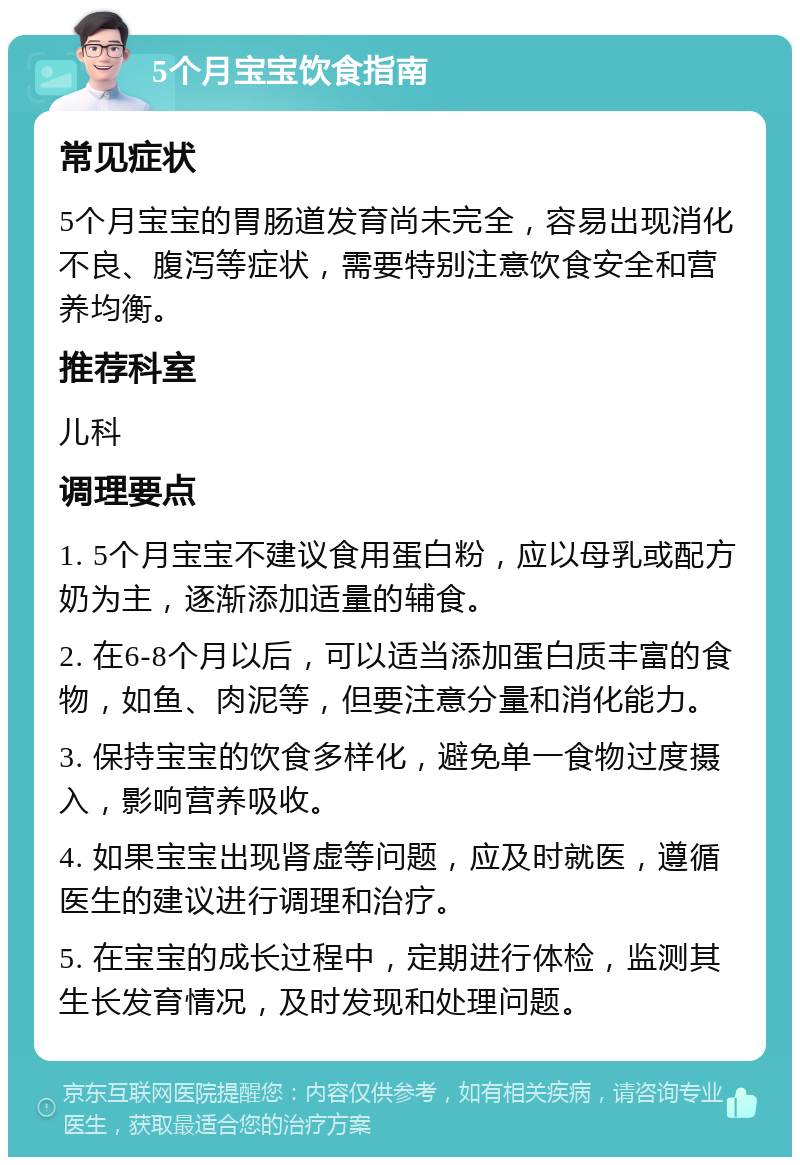 5个月宝宝饮食指南 常见症状 5个月宝宝的胃肠道发育尚未完全，容易出现消化不良、腹泻等症状，需要特别注意饮食安全和营养均衡。 推荐科室 儿科 调理要点 1. 5个月宝宝不建议食用蛋白粉，应以母乳或配方奶为主，逐渐添加适量的辅食。 2. 在6-8个月以后，可以适当添加蛋白质丰富的食物，如鱼、肉泥等，但要注意分量和消化能力。 3. 保持宝宝的饮食多样化，避免单一食物过度摄入，影响营养吸收。 4. 如果宝宝出现肾虚等问题，应及时就医，遵循医生的建议进行调理和治疗。 5. 在宝宝的成长过程中，定期进行体检，监测其生长发育情况，及时发现和处理问题。