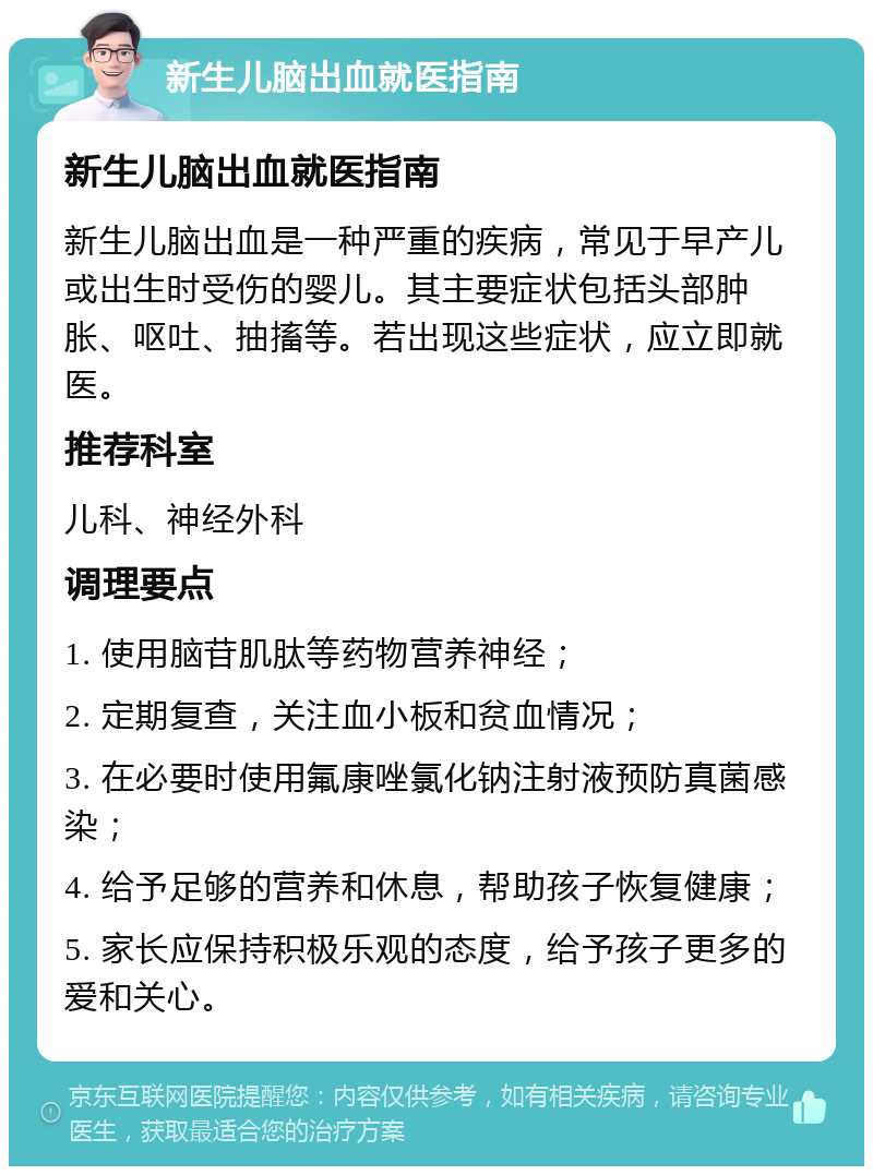 新生儿脑出血就医指南 新生儿脑出血就医指南 新生儿脑出血是一种严重的疾病，常见于早产儿或出生时受伤的婴儿。其主要症状包括头部肿胀、呕吐、抽搐等。若出现这些症状，应立即就医。 推荐科室 儿科、神经外科 调理要点 1. 使用脑苷肌肽等药物营养神经； 2. 定期复查，关注血小板和贫血情况； 3. 在必要时使用氟康唑氯化钠注射液预防真菌感染； 4. 给予足够的营养和休息，帮助孩子恢复健康； 5. 家长应保持积极乐观的态度，给予孩子更多的爱和关心。