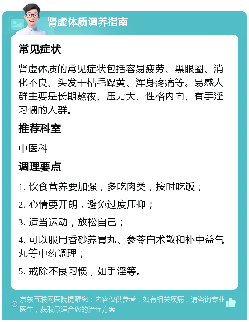 肾虚体质调养指南 常见症状 肾虚体质的常见症状包括容易疲劳、黑眼圈、消化不良、头发干枯毛躁黄、浑身疼痛等。易感人群主要是长期熬夜、压力大、性格内向、有手淫习惯的人群。 推荐科室 中医科 调理要点 1. 饮食营养要加强，多吃肉类，按时吃饭； 2. 心情要开朗，避免过度压抑； 3. 适当运动，放松自己； 4. 可以服用香砂养胃丸、参苓白术散和补中益气丸等中药调理； 5. 戒除不良习惯，如手淫等。