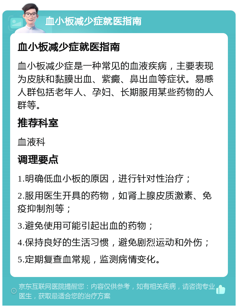 血小板减少症就医指南 血小板减少症就医指南 血小板减少症是一种常见的血液疾病，主要表现为皮肤和黏膜出血、紫癜、鼻出血等症状。易感人群包括老年人、孕妇、长期服用某些药物的人群等。 推荐科室 血液科 调理要点 1.明确低血小板的原因，进行针对性治疗； 2.服用医生开具的药物，如肾上腺皮质激素、免疫抑制剂等； 3.避免使用可能引起出血的药物； 4.保持良好的生活习惯，避免剧烈运动和外伤； 5.定期复查血常规，监测病情变化。