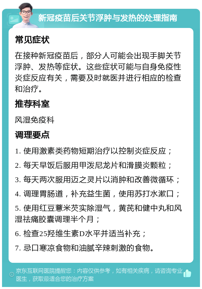 新冠疫苗后关节浮肿与发热的处理指南 常见症状 在接种新冠疫苗后，部分人可能会出现手脚关节浮肿、发热等症状。这些症状可能与自身免疫性炎症反应有关，需要及时就医并进行相应的检查和治疗。 推荐科室 风湿免疫科 调理要点 1. 使用激素类药物短期治疗以控制炎症反应； 2. 每天早饭后服用甲泼尼龙片和滑膜炎颗粒； 3. 每天两次服用迈之灵片以消肿和改善微循环； 4. 调理胃肠道，补充益生菌，使用苏打水漱口； 5. 使用红豆薏米芡实除湿气，黄芪和健中丸和风湿祛痛胶囊调理半个月； 6. 检查25羟维生素D水平并适当补充； 7. 忌口寒凉食物和油腻辛辣刺激的食物。