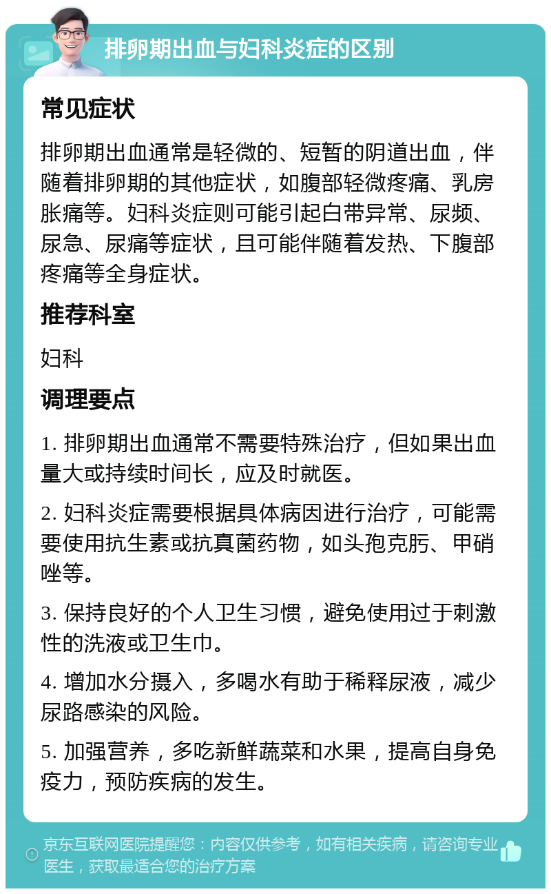 排卵期出血与妇科炎症的区别 常见症状 排卵期出血通常是轻微的、短暂的阴道出血，伴随着排卵期的其他症状，如腹部轻微疼痛、乳房胀痛等。妇科炎症则可能引起白带异常、尿频、尿急、尿痛等症状，且可能伴随着发热、下腹部疼痛等全身症状。 推荐科室 妇科 调理要点 1. 排卵期出血通常不需要特殊治疗，但如果出血量大或持续时间长，应及时就医。 2. 妇科炎症需要根据具体病因进行治疗，可能需要使用抗生素或抗真菌药物，如头孢克肟、甲硝唑等。 3. 保持良好的个人卫生习惯，避免使用过于刺激性的洗液或卫生巾。 4. 增加水分摄入，多喝水有助于稀释尿液，减少尿路感染的风险。 5. 加强营养，多吃新鲜蔬菜和水果，提高自身免疫力，预防疾病的发生。