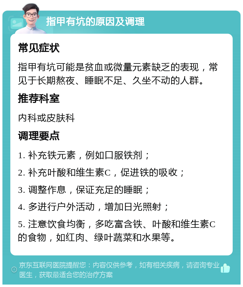 指甲有坑的原因及调理 常见症状 指甲有坑可能是贫血或微量元素缺乏的表现，常见于长期熬夜、睡眠不足、久坐不动的人群。 推荐科室 内科或皮肤科 调理要点 1. 补充铁元素，例如口服铁剂； 2. 补充叶酸和维生素C，促进铁的吸收； 3. 调整作息，保证充足的睡眠； 4. 多进行户外活动，增加日光照射； 5. 注意饮食均衡，多吃富含铁、叶酸和维生素C的食物，如红肉、绿叶蔬菜和水果等。