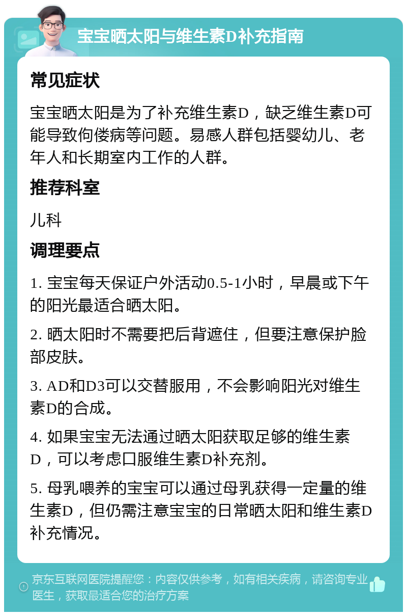 宝宝晒太阳与维生素D补充指南 常见症状 宝宝晒太阳是为了补充维生素D，缺乏维生素D可能导致佝偻病等问题。易感人群包括婴幼儿、老年人和长期室内工作的人群。 推荐科室 儿科 调理要点 1. 宝宝每天保证户外活动0.5-1小时，早晨或下午的阳光最适合晒太阳。 2. 晒太阳时不需要把后背遮住，但要注意保护脸部皮肤。 3. AD和D3可以交替服用，不会影响阳光对维生素D的合成。 4. 如果宝宝无法通过晒太阳获取足够的维生素D，可以考虑口服维生素D补充剂。 5. 母乳喂养的宝宝可以通过母乳获得一定量的维生素D，但仍需注意宝宝的日常晒太阳和维生素D补充情况。