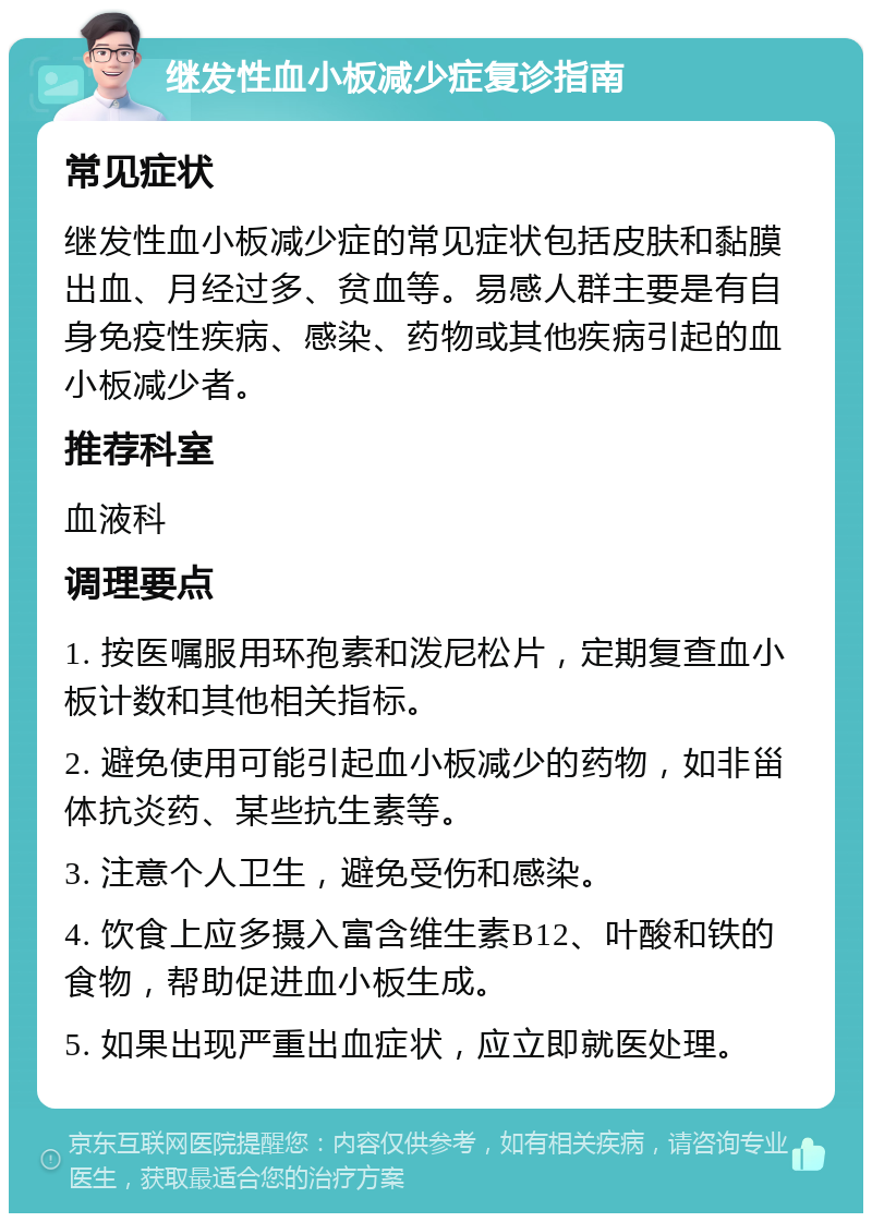 继发性血小板减少症复诊指南 常见症状 继发性血小板减少症的常见症状包括皮肤和黏膜出血、月经过多、贫血等。易感人群主要是有自身免疫性疾病、感染、药物或其他疾病引起的血小板减少者。 推荐科室 血液科 调理要点 1. 按医嘱服用环孢素和泼尼松片，定期复查血小板计数和其他相关指标。 2. 避免使用可能引起血小板减少的药物，如非甾体抗炎药、某些抗生素等。 3. 注意个人卫生，避免受伤和感染。 4. 饮食上应多摄入富含维生素B12、叶酸和铁的食物，帮助促进血小板生成。 5. 如果出现严重出血症状，应立即就医处理。