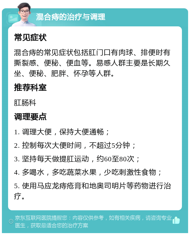 混合痔的治疗与调理 常见症状 混合痔的常见症状包括肛门口有肉球、排便时有撕裂感、便秘、便血等。易感人群主要是长期久坐、便秘、肥胖、怀孕等人群。 推荐科室 肛肠科 调理要点 1. 调理大便，保持大便通畅； 2. 控制每次大便时间，不超过5分钟； 3. 坚持每天做提肛运动，约60至80次； 4. 多喝水，多吃蔬菜水果，少吃刺激性食物； 5. 使用马应龙痔疮膏和地奥司明片等药物进行治疗。