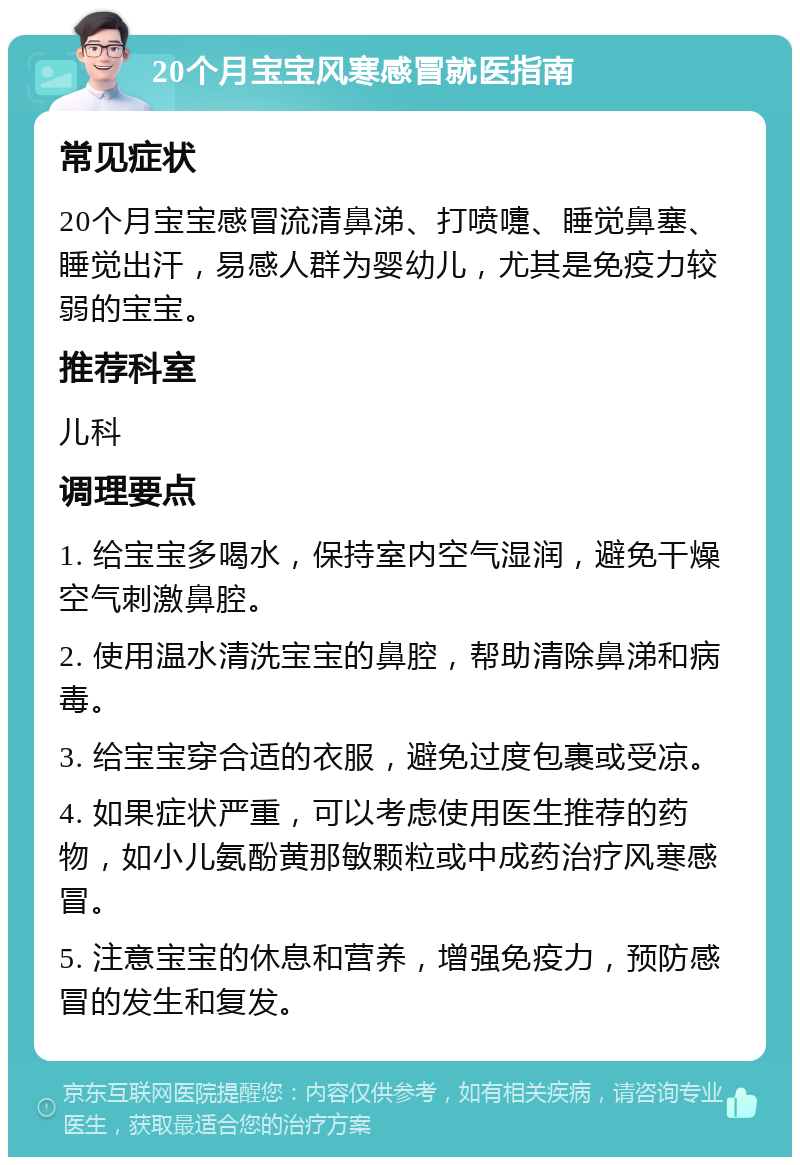 20个月宝宝风寒感冒就医指南 常见症状 20个月宝宝感冒流清鼻涕、打喷嚏、睡觉鼻塞、睡觉出汗，易感人群为婴幼儿，尤其是免疫力较弱的宝宝。 推荐科室 儿科 调理要点 1. 给宝宝多喝水，保持室内空气湿润，避免干燥空气刺激鼻腔。 2. 使用温水清洗宝宝的鼻腔，帮助清除鼻涕和病毒。 3. 给宝宝穿合适的衣服，避免过度包裹或受凉。 4. 如果症状严重，可以考虑使用医生推荐的药物，如小儿氨酚黄那敏颗粒或中成药治疗风寒感冒。 5. 注意宝宝的休息和营养，增强免疫力，预防感冒的发生和复发。