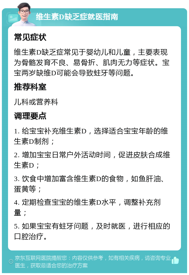 维生素D缺乏症就医指南 常见症状 维生素D缺乏症常见于婴幼儿和儿童，主要表现为骨骼发育不良、易骨折、肌肉无力等症状。宝宝两岁缺维D可能会导致蛀牙等问题。 推荐科室 儿科或营养科 调理要点 1. 给宝宝补充维生素D，选择适合宝宝年龄的维生素D制剂； 2. 增加宝宝日常户外活动时间，促进皮肤合成维生素D； 3. 饮食中增加富含维生素D的食物，如鱼肝油、蛋黄等； 4. 定期检查宝宝的维生素D水平，调整补充剂量； 5. 如果宝宝有蛀牙问题，及时就医，进行相应的口腔治疗。