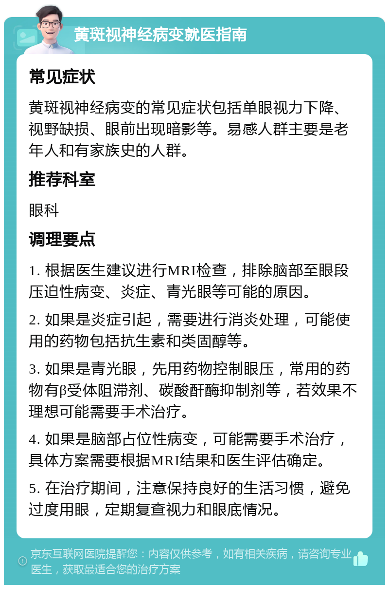 黄斑视神经病变就医指南 常见症状 黄斑视神经病变的常见症状包括单眼视力下降、视野缺损、眼前出现暗影等。易感人群主要是老年人和有家族史的人群。 推荐科室 眼科 调理要点 1. 根据医生建议进行MRI检查，排除脑部至眼段压迫性病变、炎症、青光眼等可能的原因。 2. 如果是炎症引起，需要进行消炎处理，可能使用的药物包括抗生素和类固醇等。 3. 如果是青光眼，先用药物控制眼压，常用的药物有β受体阻滞剂、碳酸酐酶抑制剂等，若效果不理想可能需要手术治疗。 4. 如果是脑部占位性病变，可能需要手术治疗，具体方案需要根据MRI结果和医生评估确定。 5. 在治疗期间，注意保持良好的生活习惯，避免过度用眼，定期复查视力和眼底情况。