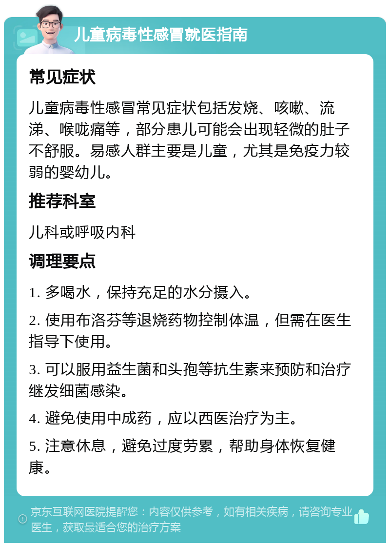 儿童病毒性感冒就医指南 常见症状 儿童病毒性感冒常见症状包括发烧、咳嗽、流涕、喉咙痛等，部分患儿可能会出现轻微的肚子不舒服。易感人群主要是儿童，尤其是免疫力较弱的婴幼儿。 推荐科室 儿科或呼吸内科 调理要点 1. 多喝水，保持充足的水分摄入。 2. 使用布洛芬等退烧药物控制体温，但需在医生指导下使用。 3. 可以服用益生菌和头孢等抗生素来预防和治疗继发细菌感染。 4. 避免使用中成药，应以西医治疗为主。 5. 注意休息，避免过度劳累，帮助身体恢复健康。