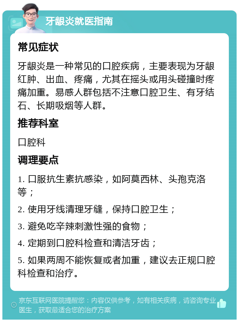 牙龈炎就医指南 常见症状 牙龈炎是一种常见的口腔疾病，主要表现为牙龈红肿、出血、疼痛，尤其在摇头或用头碰撞时疼痛加重。易感人群包括不注意口腔卫生、有牙结石、长期吸烟等人群。 推荐科室 口腔科 调理要点 1. 口服抗生素抗感染，如阿莫西林、头孢克洛等； 2. 使用牙线清理牙缝，保持口腔卫生； 3. 避免吃辛辣刺激性强的食物； 4. 定期到口腔科检查和清洁牙齿； 5. 如果两周不能恢复或者加重，建议去正规口腔科检查和治疗。