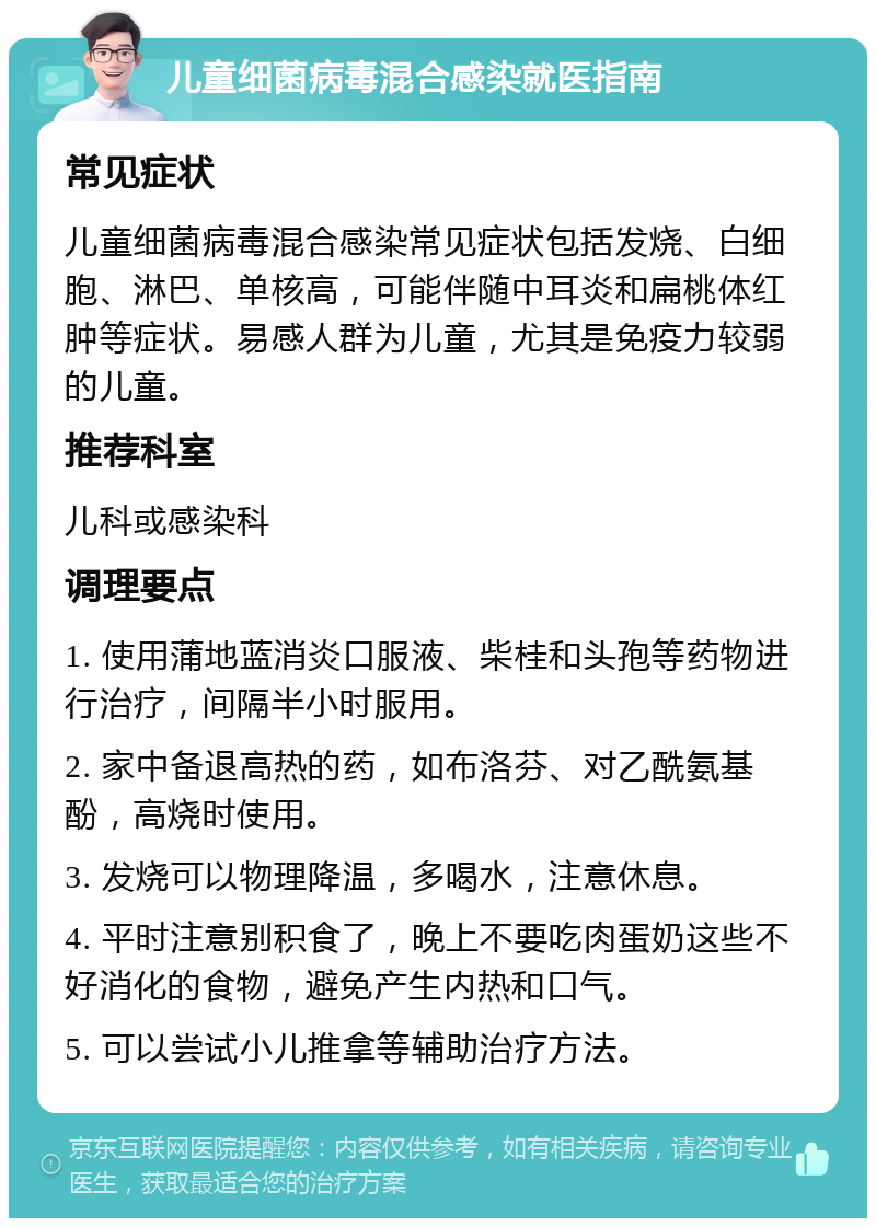 儿童细菌病毒混合感染就医指南 常见症状 儿童细菌病毒混合感染常见症状包括发烧、白细胞、淋巴、单核高，可能伴随中耳炎和扁桃体红肿等症状。易感人群为儿童，尤其是免疫力较弱的儿童。 推荐科室 儿科或感染科 调理要点 1. 使用蒲地蓝消炎口服液、柴桂和头孢等药物进行治疗，间隔半小时服用。 2. 家中备退高热的药，如布洛芬、对乙酰氨基酚，高烧时使用。 3. 发烧可以物理降温，多喝水，注意休息。 4. 平时注意别积食了，晚上不要吃肉蛋奶这些不好消化的食物，避免产生内热和口气。 5. 可以尝试小儿推拿等辅助治疗方法。