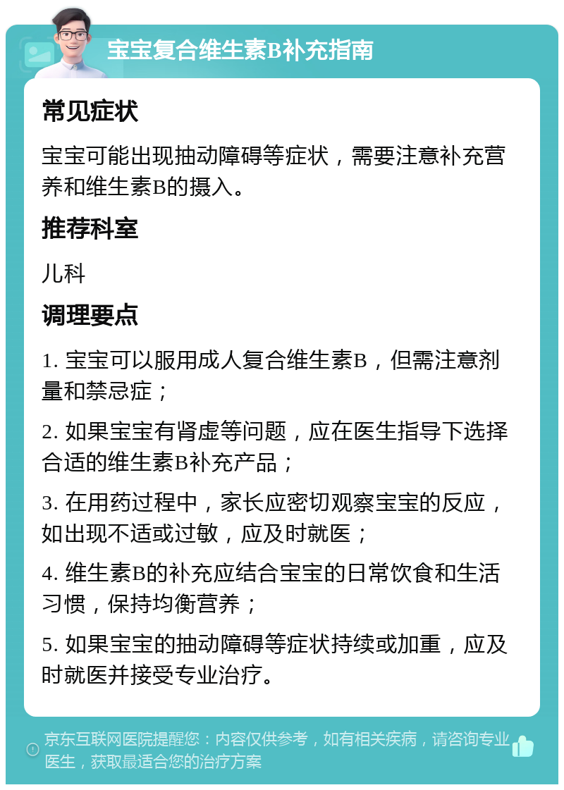 宝宝复合维生素B补充指南 常见症状 宝宝可能出现抽动障碍等症状，需要注意补充营养和维生素B的摄入。 推荐科室 儿科 调理要点 1. 宝宝可以服用成人复合维生素B，但需注意剂量和禁忌症； 2. 如果宝宝有肾虚等问题，应在医生指导下选择合适的维生素B补充产品； 3. 在用药过程中，家长应密切观察宝宝的反应，如出现不适或过敏，应及时就医； 4. 维生素B的补充应结合宝宝的日常饮食和生活习惯，保持均衡营养； 5. 如果宝宝的抽动障碍等症状持续或加重，应及时就医并接受专业治疗。