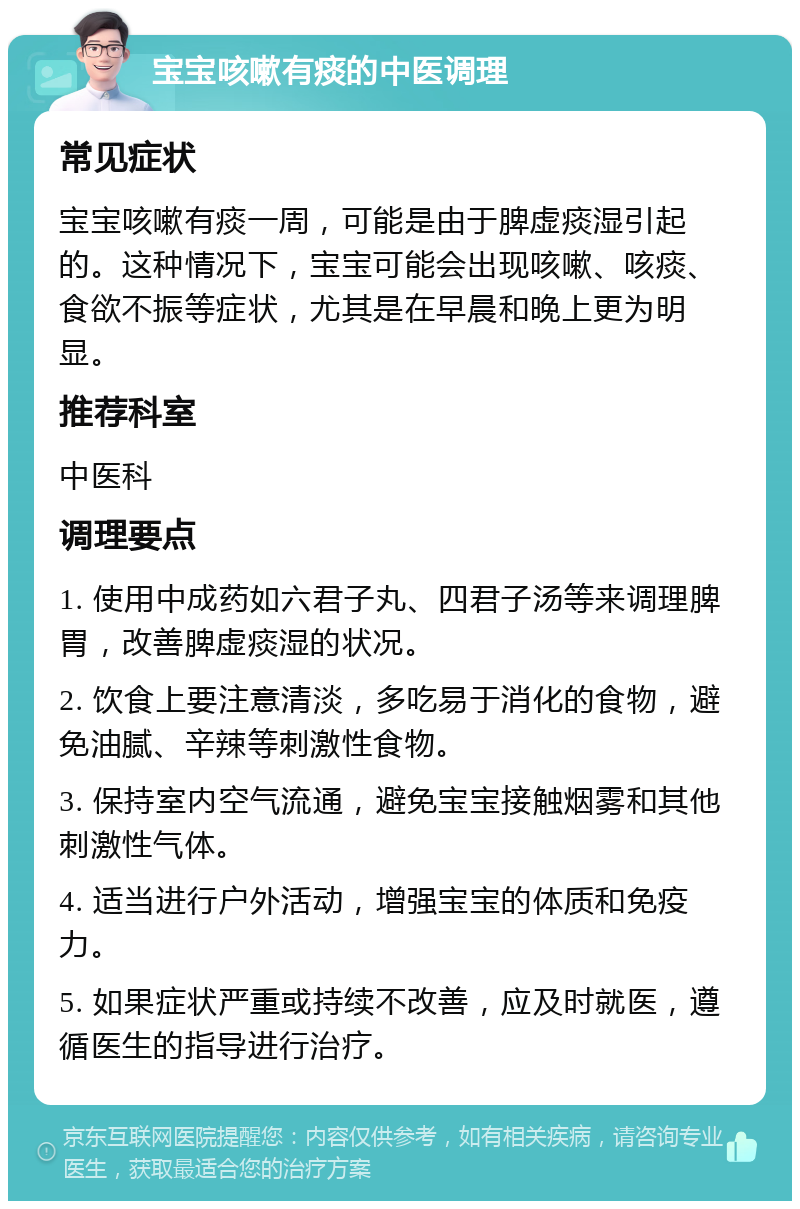 宝宝咳嗽有痰的中医调理 常见症状 宝宝咳嗽有痰一周，可能是由于脾虚痰湿引起的。这种情况下，宝宝可能会出现咳嗽、咳痰、食欲不振等症状，尤其是在早晨和晚上更为明显。 推荐科室 中医科 调理要点 1. 使用中成药如六君子丸、四君子汤等来调理脾胃，改善脾虚痰湿的状况。 2. 饮食上要注意清淡，多吃易于消化的食物，避免油腻、辛辣等刺激性食物。 3. 保持室内空气流通，避免宝宝接触烟雾和其他刺激性气体。 4. 适当进行户外活动，增强宝宝的体质和免疫力。 5. 如果症状严重或持续不改善，应及时就医，遵循医生的指导进行治疗。