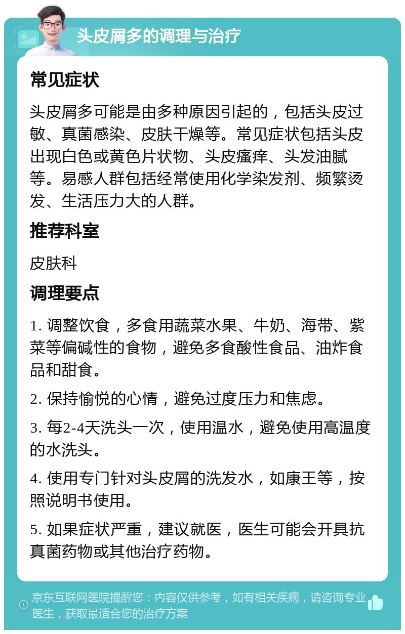 头皮屑多的调理与治疗 常见症状 头皮屑多可能是由多种原因引起的，包括头皮过敏、真菌感染、皮肤干燥等。常见症状包括头皮出现白色或黄色片状物、头皮瘙痒、头发油腻等。易感人群包括经常使用化学染发剂、频繁烫发、生活压力大的人群。 推荐科室 皮肤科 调理要点 1. 调整饮食，多食用蔬菜水果、牛奶、海带、紫菜等偏碱性的食物，避免多食酸性食品、油炸食品和甜食。 2. 保持愉悦的心情，避免过度压力和焦虑。 3. 每2-4天洗头一次，使用温水，避免使用高温度的水洗头。 4. 使用专门针对头皮屑的洗发水，如康王等，按照说明书使用。 5. 如果症状严重，建议就医，医生可能会开具抗真菌药物或其他治疗药物。