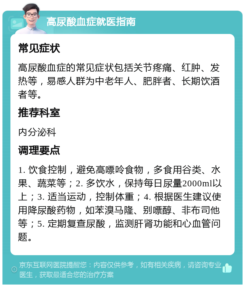 高尿酸血症就医指南 常见症状 高尿酸血症的常见症状包括关节疼痛、红肿、发热等，易感人群为中老年人、肥胖者、长期饮酒者等。 推荐科室 内分泌科 调理要点 1. 饮食控制，避免高嘌呤食物，多食用谷类、水果、蔬菜等；2. 多饮水，保持每日尿量2000ml以上；3. 适当运动，控制体重；4. 根据医生建议使用降尿酸药物，如苯溴马隆、别嘌醇、非布司他等；5. 定期复查尿酸，监测肝肾功能和心血管问题。