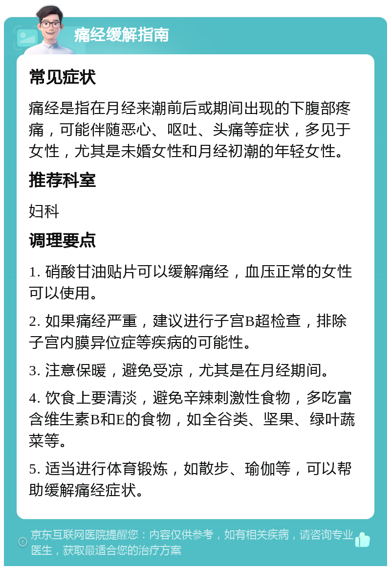 痛经缓解指南 常见症状 痛经是指在月经来潮前后或期间出现的下腹部疼痛，可能伴随恶心、呕吐、头痛等症状，多见于女性，尤其是未婚女性和月经初潮的年轻女性。 推荐科室 妇科 调理要点 1. 硝酸甘油贴片可以缓解痛经，血压正常的女性可以使用。 2. 如果痛经严重，建议进行子宫B超检查，排除子宫内膜异位症等疾病的可能性。 3. 注意保暖，避免受凉，尤其是在月经期间。 4. 饮食上要清淡，避免辛辣刺激性食物，多吃富含维生素B和E的食物，如全谷类、坚果、绿叶蔬菜等。 5. 适当进行体育锻炼，如散步、瑜伽等，可以帮助缓解痛经症状。