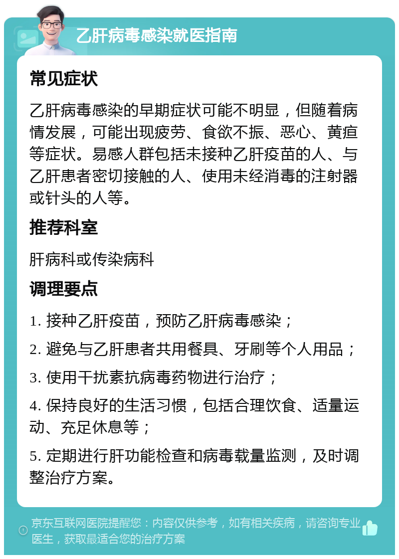 乙肝病毒感染就医指南 常见症状 乙肝病毒感染的早期症状可能不明显，但随着病情发展，可能出现疲劳、食欲不振、恶心、黄疸等症状。易感人群包括未接种乙肝疫苗的人、与乙肝患者密切接触的人、使用未经消毒的注射器或针头的人等。 推荐科室 肝病科或传染病科 调理要点 1. 接种乙肝疫苗，预防乙肝病毒感染； 2. 避免与乙肝患者共用餐具、牙刷等个人用品； 3. 使用干扰素抗病毒药物进行治疗； 4. 保持良好的生活习惯，包括合理饮食、适量运动、充足休息等； 5. 定期进行肝功能检查和病毒载量监测，及时调整治疗方案。