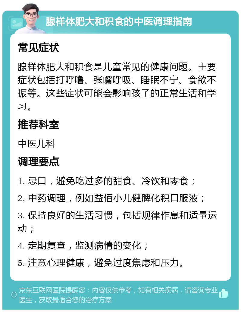 腺样体肥大和积食的中医调理指南 常见症状 腺样体肥大和积食是儿童常见的健康问题。主要症状包括打呼噜、张嘴呼吸、睡眠不宁、食欲不振等。这些症状可能会影响孩子的正常生活和学习。 推荐科室 中医儿科 调理要点 1. 忌口，避免吃过多的甜食、冷饮和零食； 2. 中药调理，例如益佰小儿健脾化积口服液； 3. 保持良好的生活习惯，包括规律作息和适量运动； 4. 定期复查，监测病情的变化； 5. 注意心理健康，避免过度焦虑和压力。