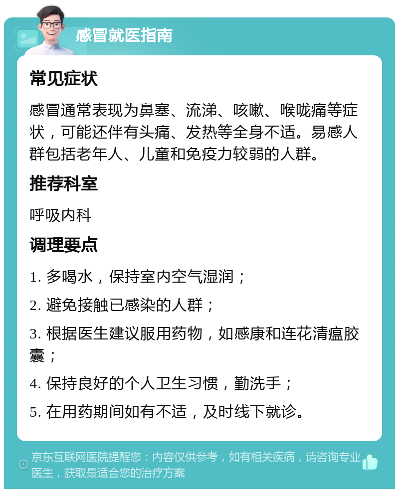 感冒就医指南 常见症状 感冒通常表现为鼻塞、流涕、咳嗽、喉咙痛等症状，可能还伴有头痛、发热等全身不适。易感人群包括老年人、儿童和免疫力较弱的人群。 推荐科室 呼吸内科 调理要点 1. 多喝水，保持室内空气湿润； 2. 避免接触已感染的人群； 3. 根据医生建议服用药物，如感康和连花清瘟胶囊； 4. 保持良好的个人卫生习惯，勤洗手； 5. 在用药期间如有不适，及时线下就诊。