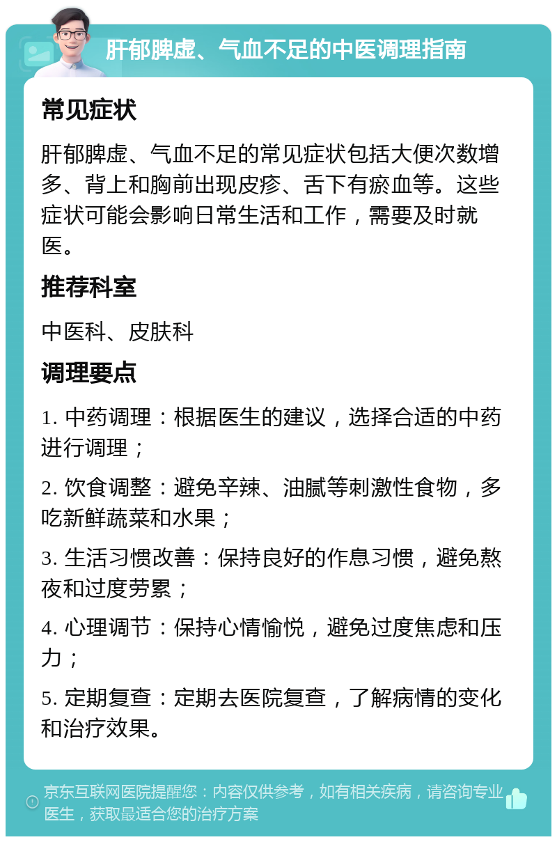 肝郁脾虚、气血不足的中医调理指南 常见症状 肝郁脾虚、气血不足的常见症状包括大便次数增多、背上和胸前出现皮疹、舌下有瘀血等。这些症状可能会影响日常生活和工作，需要及时就医。 推荐科室 中医科、皮肤科 调理要点 1. 中药调理：根据医生的建议，选择合适的中药进行调理； 2. 饮食调整：避免辛辣、油腻等刺激性食物，多吃新鲜蔬菜和水果； 3. 生活习惯改善：保持良好的作息习惯，避免熬夜和过度劳累； 4. 心理调节：保持心情愉悦，避免过度焦虑和压力； 5. 定期复查：定期去医院复查，了解病情的变化和治疗效果。