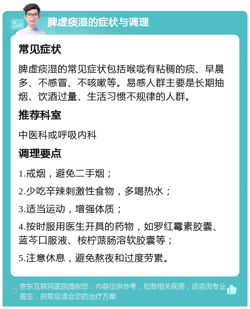 脾虚痰湿的症状与调理 常见症状 脾虚痰湿的常见症状包括喉咙有粘稠的痰、早晨多、不感冒、不咳嗽等。易感人群主要是长期抽烟、饮酒过量、生活习惯不规律的人群。 推荐科室 中医科或呼吸内科 调理要点 1.戒烟，避免二手烟； 2.少吃辛辣刺激性食物，多喝热水； 3.适当运动，增强体质； 4.按时服用医生开具的药物，如罗红霉素胶囊、蓝芩口服液、桉柠蒎肠溶软胶囊等； 5.注意休息，避免熬夜和过度劳累。