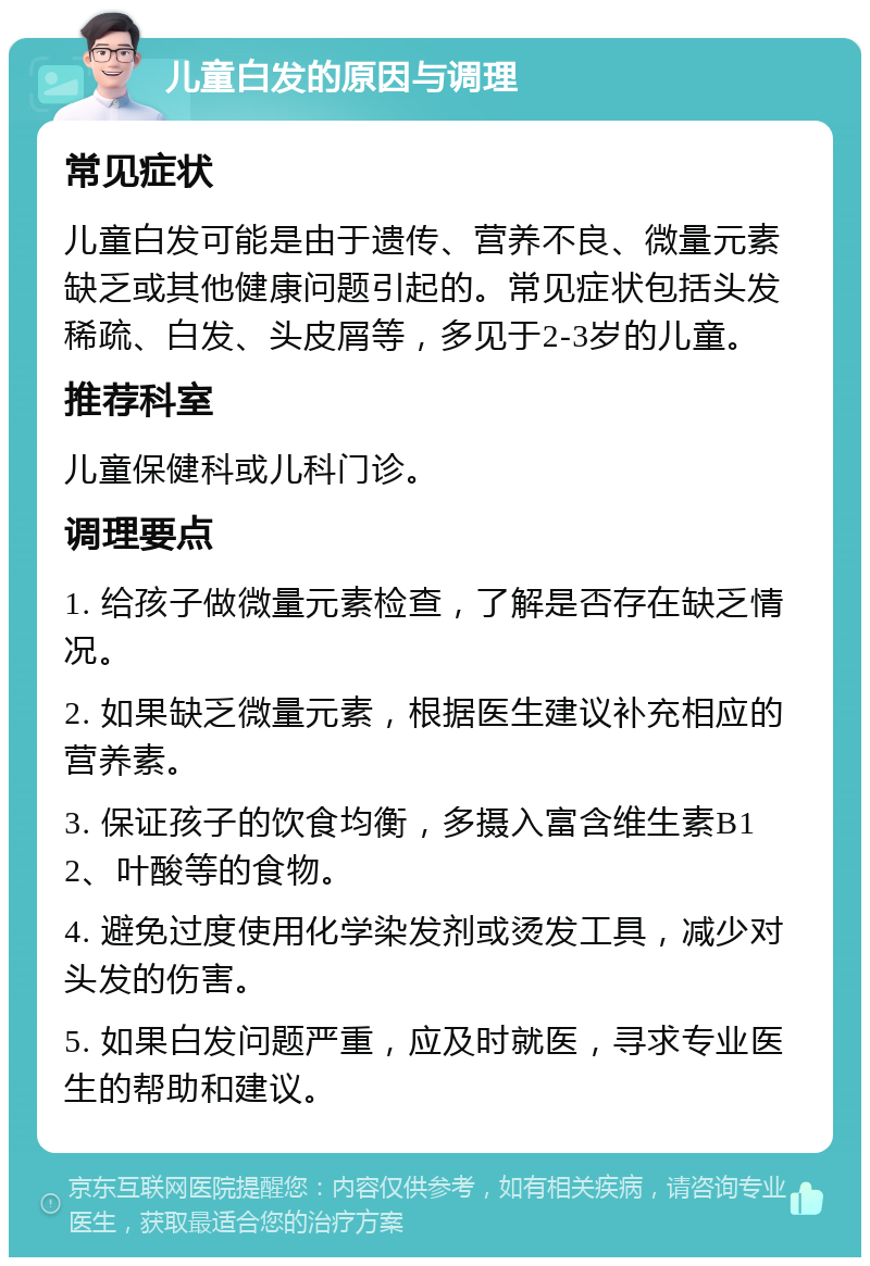 儿童白发的原因与调理 常见症状 儿童白发可能是由于遗传、营养不良、微量元素缺乏或其他健康问题引起的。常见症状包括头发稀疏、白发、头皮屑等，多见于2-3岁的儿童。 推荐科室 儿童保健科或儿科门诊。 调理要点 1. 给孩子做微量元素检查，了解是否存在缺乏情况。 2. 如果缺乏微量元素，根据医生建议补充相应的营养素。 3. 保证孩子的饮食均衡，多摄入富含维生素B12、叶酸等的食物。 4. 避免过度使用化学染发剂或烫发工具，减少对头发的伤害。 5. 如果白发问题严重，应及时就医，寻求专业医生的帮助和建议。