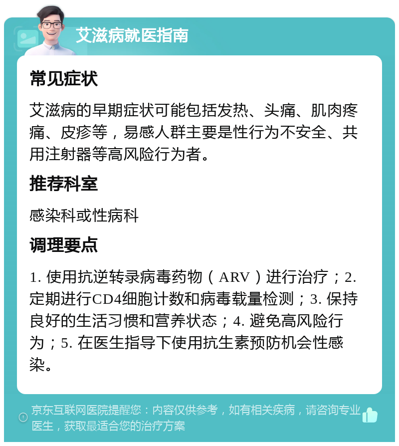 艾滋病就医指南 常见症状 艾滋病的早期症状可能包括发热、头痛、肌肉疼痛、皮疹等，易感人群主要是性行为不安全、共用注射器等高风险行为者。 推荐科室 感染科或性病科 调理要点 1. 使用抗逆转录病毒药物（ARV）进行治疗；2. 定期进行CD4细胞计数和病毒载量检测；3. 保持良好的生活习惯和营养状态；4. 避免高风险行为；5. 在医生指导下使用抗生素预防机会性感染。