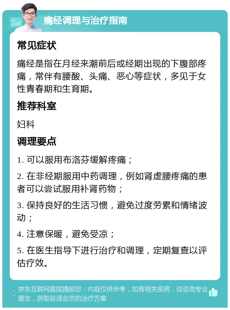 痛经调理与治疗指南 常见症状 痛经是指在月经来潮前后或经期出现的下腹部疼痛，常伴有腰酸、头痛、恶心等症状，多见于女性青春期和生育期。 推荐科室 妇科 调理要点 1. 可以服用布洛芬缓解疼痛； 2. 在非经期服用中药调理，例如肾虚腰疼痛的患者可以尝试服用补肾药物； 3. 保持良好的生活习惯，避免过度劳累和情绪波动； 4. 注意保暖，避免受凉； 5. 在医生指导下进行治疗和调理，定期复查以评估疗效。