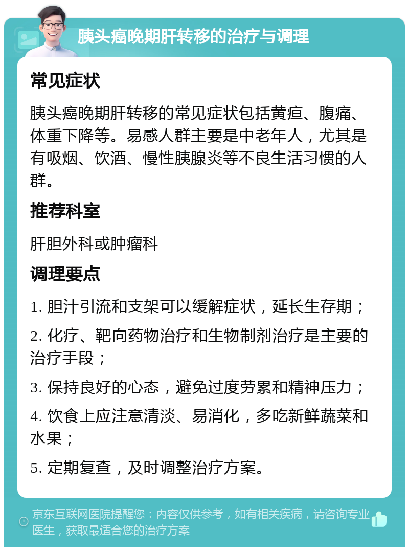 胰头癌晚期肝转移的治疗与调理 常见症状 胰头癌晚期肝转移的常见症状包括黄疸、腹痛、体重下降等。易感人群主要是中老年人，尤其是有吸烟、饮酒、慢性胰腺炎等不良生活习惯的人群。 推荐科室 肝胆外科或肿瘤科 调理要点 1. 胆汁引流和支架可以缓解症状，延长生存期； 2. 化疗、靶向药物治疗和生物制剂治疗是主要的治疗手段； 3. 保持良好的心态，避免过度劳累和精神压力； 4. 饮食上应注意清淡、易消化，多吃新鲜蔬菜和水果； 5. 定期复查，及时调整治疗方案。