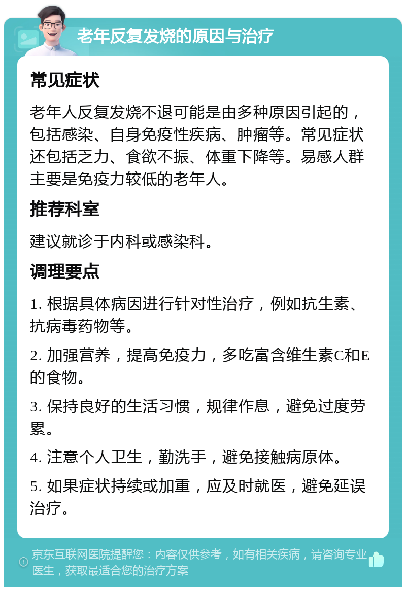 老年反复发烧的原因与治疗 常见症状 老年人反复发烧不退可能是由多种原因引起的，包括感染、自身免疫性疾病、肿瘤等。常见症状还包括乏力、食欲不振、体重下降等。易感人群主要是免疫力较低的老年人。 推荐科室 建议就诊于内科或感染科。 调理要点 1. 根据具体病因进行针对性治疗，例如抗生素、抗病毒药物等。 2. 加强营养，提高免疫力，多吃富含维生素C和E的食物。 3. 保持良好的生活习惯，规律作息，避免过度劳累。 4. 注意个人卫生，勤洗手，避免接触病原体。 5. 如果症状持续或加重，应及时就医，避免延误治疗。