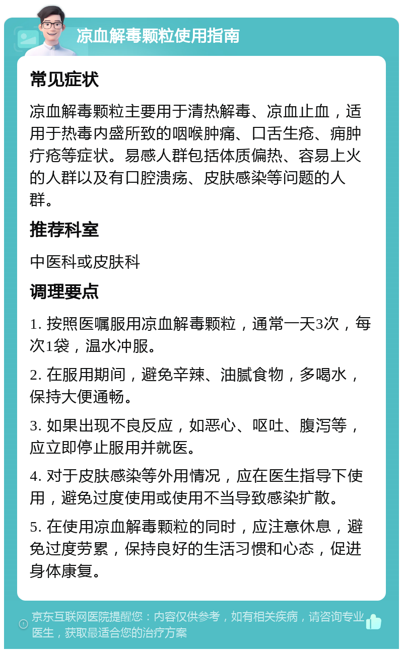 凉血解毒颗粒使用指南 常见症状 凉血解毒颗粒主要用于清热解毒、凉血止血，适用于热毒内盛所致的咽喉肿痛、口舌生疮、痈肿疔疮等症状。易感人群包括体质偏热、容易上火的人群以及有口腔溃疡、皮肤感染等问题的人群。 推荐科室 中医科或皮肤科 调理要点 1. 按照医嘱服用凉血解毒颗粒，通常一天3次，每次1袋，温水冲服。 2. 在服用期间，避免辛辣、油腻食物，多喝水，保持大便通畅。 3. 如果出现不良反应，如恶心、呕吐、腹泻等，应立即停止服用并就医。 4. 对于皮肤感染等外用情况，应在医生指导下使用，避免过度使用或使用不当导致感染扩散。 5. 在使用凉血解毒颗粒的同时，应注意休息，避免过度劳累，保持良好的生活习惯和心态，促进身体康复。