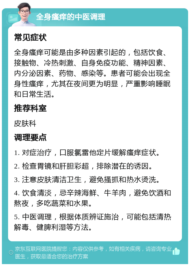 全身瘙痒的中医调理 常见症状 全身瘙痒可能是由多种因素引起的，包括饮食、接触物、冷热刺激、自身免疫功能、精神因素、内分泌因素、药物、感染等。患者可能会出现全身性瘙痒，尤其在夜间更为明显，严重影响睡眠和日常生活。 推荐科室 皮肤科 调理要点 1. 对症治疗，口服氯雷他定片缓解瘙痒症状。 2. 检查胃镜和肝胆彩超，排除潜在的诱因。 3. 注意皮肤清洁卫生，避免搔抓和热水烫洗。 4. 饮食清淡，忌辛辣海鲜、牛羊肉，避免饮酒和熬夜，多吃蔬菜和水果。 5. 中医调理，根据体质辨证施治，可能包括清热解毒、健脾利湿等方法。