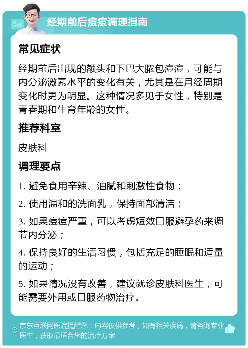 经期前后痘痘调理指南 常见症状 经期前后出现的额头和下巴大脓包痘痘，可能与内分泌激素水平的变化有关，尤其是在月经周期变化时更为明显。这种情况多见于女性，特别是青春期和生育年龄的女性。 推荐科室 皮肤科 调理要点 1. 避免食用辛辣、油腻和刺激性食物； 2. 使用温和的洗面乳，保持面部清洁； 3. 如果痘痘严重，可以考虑短效口服避孕药来调节内分泌； 4. 保持良好的生活习惯，包括充足的睡眠和适量的运动； 5. 如果情况没有改善，建议就诊皮肤科医生，可能需要外用或口服药物治疗。