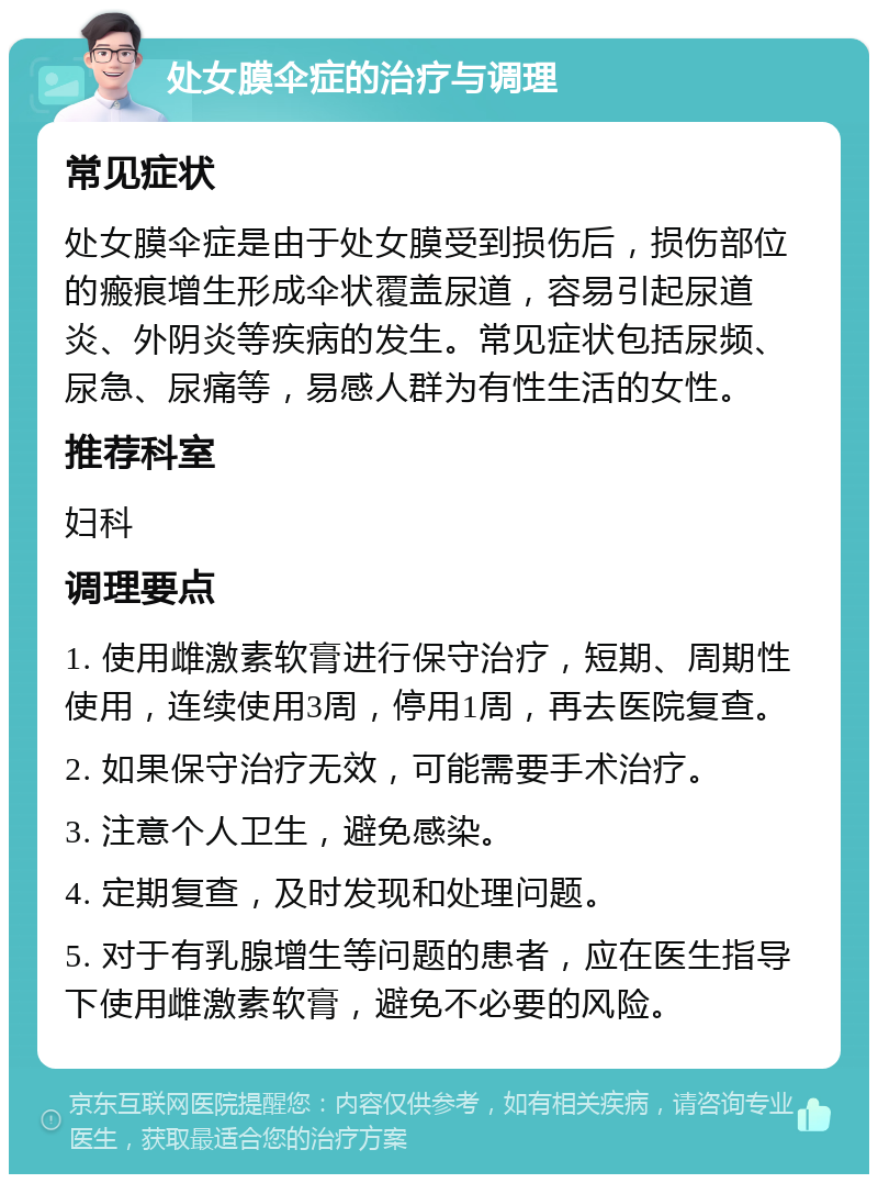 处女膜伞症的治疗与调理 常见症状 处女膜伞症是由于处女膜受到损伤后，损伤部位的瘢痕增生形成伞状覆盖尿道，容易引起尿道炎、外阴炎等疾病的发生。常见症状包括尿频、尿急、尿痛等，易感人群为有性生活的女性。 推荐科室 妇科 调理要点 1. 使用雌激素软膏进行保守治疗，短期、周期性使用，连续使用3周，停用1周，再去医院复查。 2. 如果保守治疗无效，可能需要手术治疗。 3. 注意个人卫生，避免感染。 4. 定期复查，及时发现和处理问题。 5. 对于有乳腺增生等问题的患者，应在医生指导下使用雌激素软膏，避免不必要的风险。