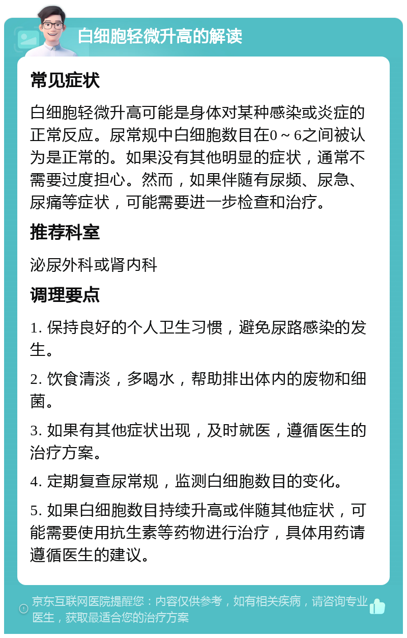 白细胞轻微升高的解读 常见症状 白细胞轻微升高可能是身体对某种感染或炎症的正常反应。尿常规中白细胞数目在0～6之间被认为是正常的。如果没有其他明显的症状，通常不需要过度担心。然而，如果伴随有尿频、尿急、尿痛等症状，可能需要进一步检查和治疗。 推荐科室 泌尿外科或肾内科 调理要点 1. 保持良好的个人卫生习惯，避免尿路感染的发生。 2. 饮食清淡，多喝水，帮助排出体内的废物和细菌。 3. 如果有其他症状出现，及时就医，遵循医生的治疗方案。 4. 定期复查尿常规，监测白细胞数目的变化。 5. 如果白细胞数目持续升高或伴随其他症状，可能需要使用抗生素等药物进行治疗，具体用药请遵循医生的建议。