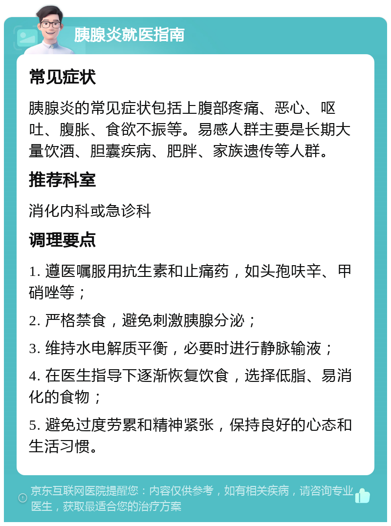 胰腺炎就医指南 常见症状 胰腺炎的常见症状包括上腹部疼痛、恶心、呕吐、腹胀、食欲不振等。易感人群主要是长期大量饮酒、胆囊疾病、肥胖、家族遗传等人群。 推荐科室 消化内科或急诊科 调理要点 1. 遵医嘱服用抗生素和止痛药，如头孢呋辛、甲硝唑等； 2. 严格禁食，避免刺激胰腺分泌； 3. 维持水电解质平衡，必要时进行静脉输液； 4. 在医生指导下逐渐恢复饮食，选择低脂、易消化的食物； 5. 避免过度劳累和精神紧张，保持良好的心态和生活习惯。