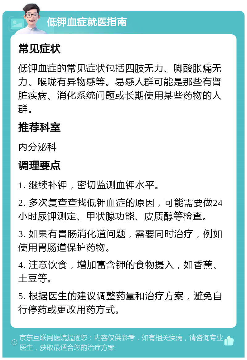 低钾血症就医指南 常见症状 低钾血症的常见症状包括四肢无力、脚酸胀痛无力、喉咙有异物感等。易感人群可能是那些有肾脏疾病、消化系统问题或长期使用某些药物的人群。 推荐科室 内分泌科 调理要点 1. 继续补钾，密切监测血钾水平。 2. 多次复查查找低钾血症的原因，可能需要做24小时尿钾测定、甲状腺功能、皮质醇等检查。 3. 如果有胃肠消化道问题，需要同时治疗，例如使用胃肠道保护药物。 4. 注意饮食，增加富含钾的食物摄入，如香蕉、土豆等。 5. 根据医生的建议调整药量和治疗方案，避免自行停药或更改用药方式。