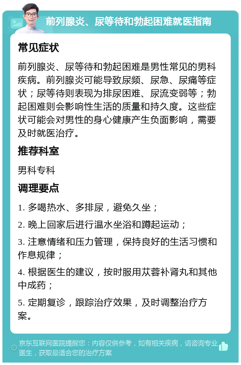 前列腺炎、尿等待和勃起困难就医指南 常见症状 前列腺炎、尿等待和勃起困难是男性常见的男科疾病。前列腺炎可能导致尿频、尿急、尿痛等症状；尿等待则表现为排尿困难、尿流变弱等；勃起困难则会影响性生活的质量和持久度。这些症状可能会对男性的身心健康产生负面影响，需要及时就医治疗。 推荐科室 男科专科 调理要点 1. 多喝热水、多排尿，避免久坐； 2. 晚上回家后进行温水坐浴和蹲起运动； 3. 注意情绪和压力管理，保持良好的生活习惯和作息规律； 4. 根据医生的建议，按时服用苁蓉补肾丸和其他中成药； 5. 定期复诊，跟踪治疗效果，及时调整治疗方案。