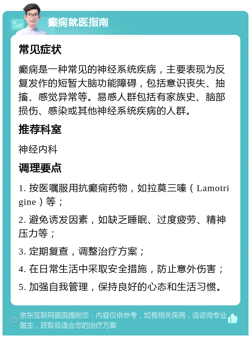 癫痫就医指南 常见症状 癫痫是一种常见的神经系统疾病，主要表现为反复发作的短暂大脑功能障碍，包括意识丧失、抽搐、感觉异常等。易感人群包括有家族史、脑部损伤、感染或其他神经系统疾病的人群。 推荐科室 神经内科 调理要点 1. 按医嘱服用抗癫痫药物，如拉莫三嗪（Lamotrigine）等； 2. 避免诱发因素，如缺乏睡眠、过度疲劳、精神压力等； 3. 定期复查，调整治疗方案； 4. 在日常生活中采取安全措施，防止意外伤害； 5. 加强自我管理，保持良好的心态和生活习惯。