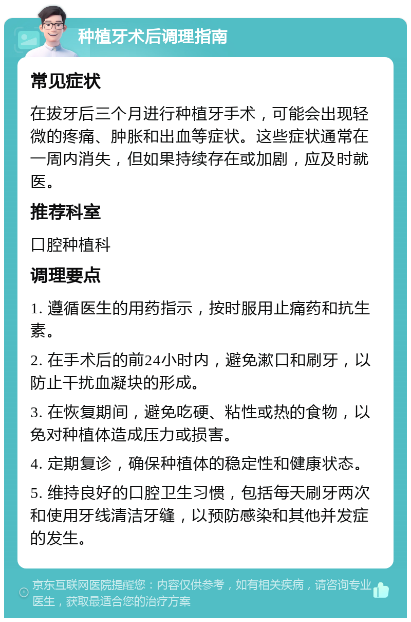 种植牙术后调理指南 常见症状 在拔牙后三个月进行种植牙手术，可能会出现轻微的疼痛、肿胀和出血等症状。这些症状通常在一周内消失，但如果持续存在或加剧，应及时就医。 推荐科室 口腔种植科 调理要点 1. 遵循医生的用药指示，按时服用止痛药和抗生素。 2. 在手术后的前24小时内，避免漱口和刷牙，以防止干扰血凝块的形成。 3. 在恢复期间，避免吃硬、粘性或热的食物，以免对种植体造成压力或损害。 4. 定期复诊，确保种植体的稳定性和健康状态。 5. 维持良好的口腔卫生习惯，包括每天刷牙两次和使用牙线清洁牙缝，以预防感染和其他并发症的发生。